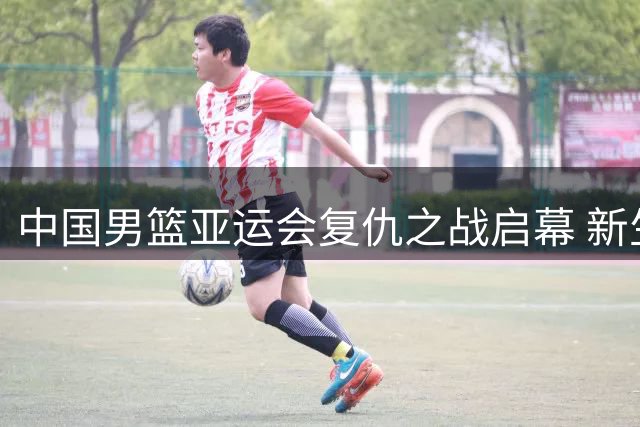 中国男篮亚运会复仇之战启幕 新生代球员能否重夺金牌？
