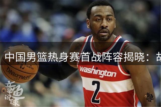 中国男篮热身赛首战阵容揭晓：胡明轩伤愈归队