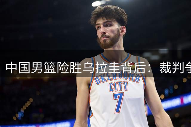 中国男篮险胜乌拉圭背后：裁判争议与后卫短板引担忧