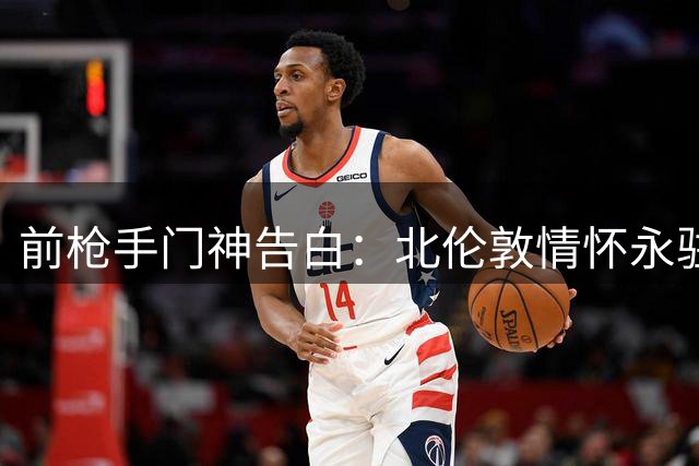 前枪手门神告白：北伦敦情怀永驻 英超锦标成终生遗憾