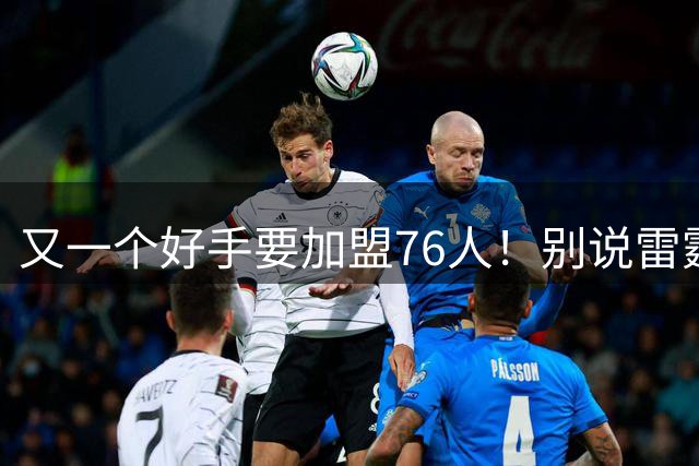 又一个好手要加盟76人！别说雷霆尼克斯，连马刺也要担心了