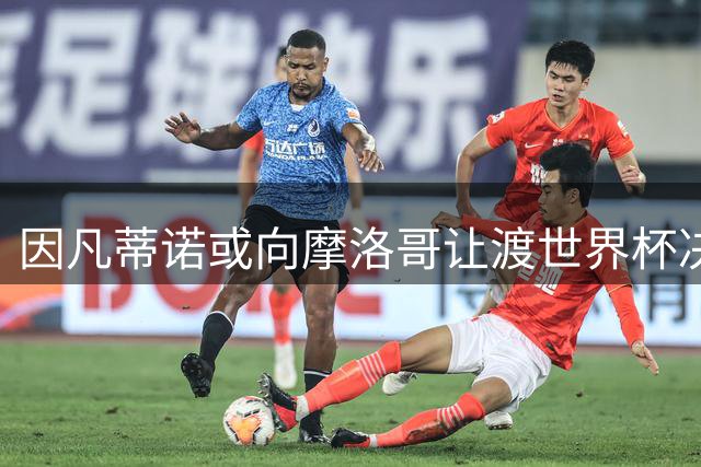 因凡蒂诺或向摩洛哥让渡世界杯决赛权换取政治支持 足联内部分裂加剧