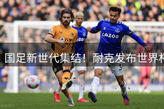 国足新世代集结！耐克发布世界杯助威大片 95后三叉戟领衔出镜
