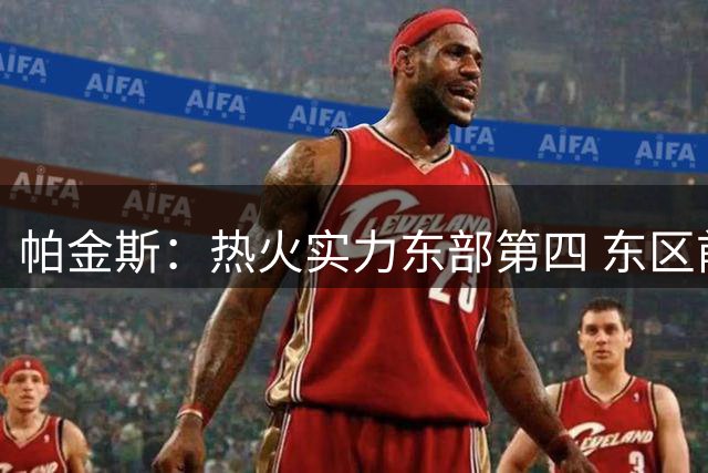 帕金斯：热火实力东部第四 东区前五是76人尼克斯老鹰热火奇才