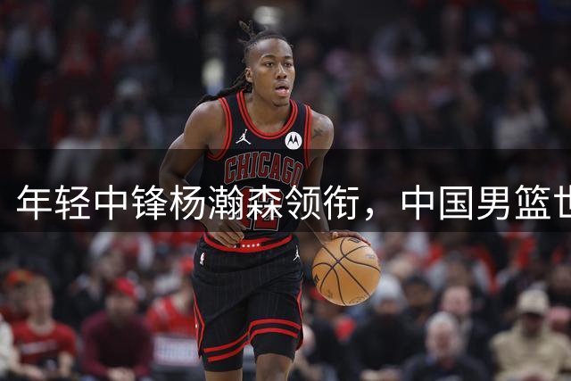年轻中锋杨瀚森领衔，中国男篮世预赛首战告捷