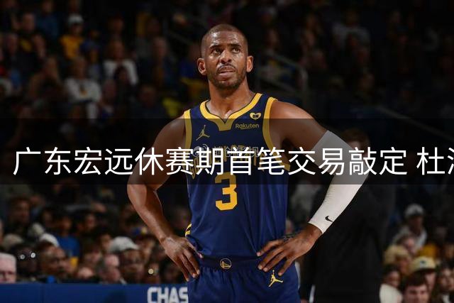 广东宏远休赛期首笔交易敲定 杜润旺转会同曦引连锁反应