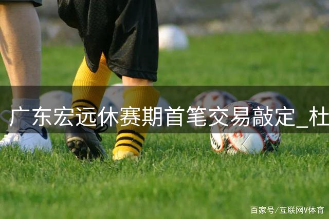 广东宏远休赛期首笔交易敲定 杜润旺转会同曦引连锁反应