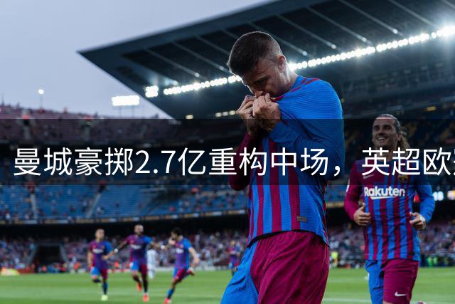 曼城豪掷2.7亿重构中场，英超欧冠卫冕之路再添筹码
