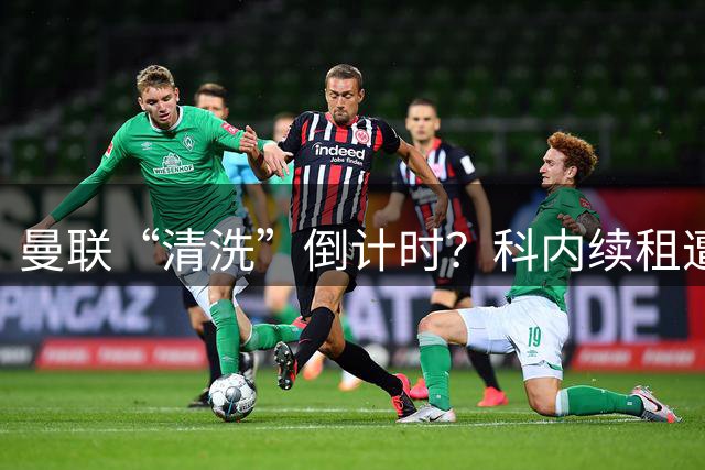 曼联“清洗”倒计时？科内续租遭打脸，主力门将求去心切