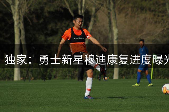 独家：勇士新星穆迪康复进度曝光 9月将重启球场训练