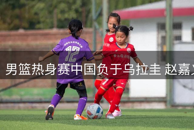 男篮热身赛中国负于乌拉圭 赵嘉义表现亮眼