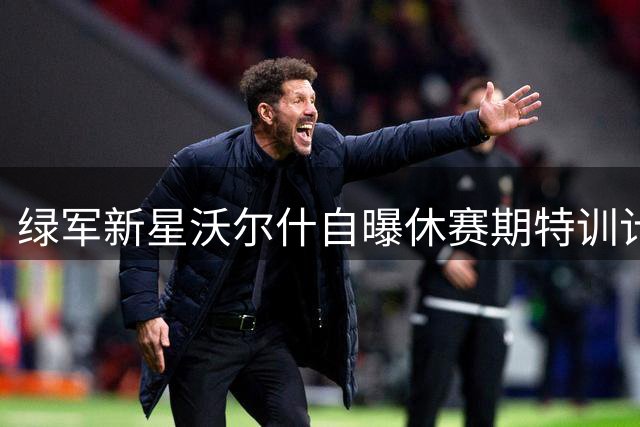 绿军新星沃尔什自曝休赛期特训计划：苦练投射突破只为关键时刻不被换下