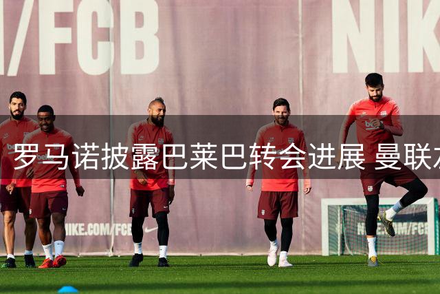 罗马诺披露巴莱巴转会进展 曼联左后卫引援计划曝光