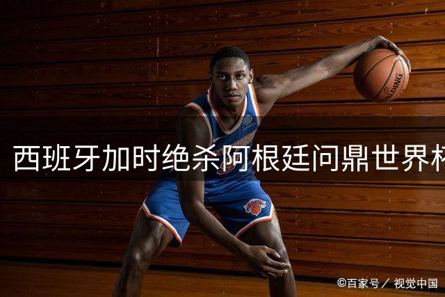 西班牙加时绝杀阿根廷问鼎世界杯 梅西泪别赛场卫冕梦碎