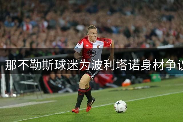 那不勒斯球迷为波利塔诺身材争议站队 副队长获誉"城市英雄