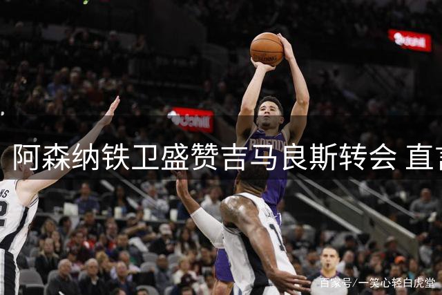 阿森纳铁卫盛赞吉马良斯转会 直言枪手需持续补强争冠