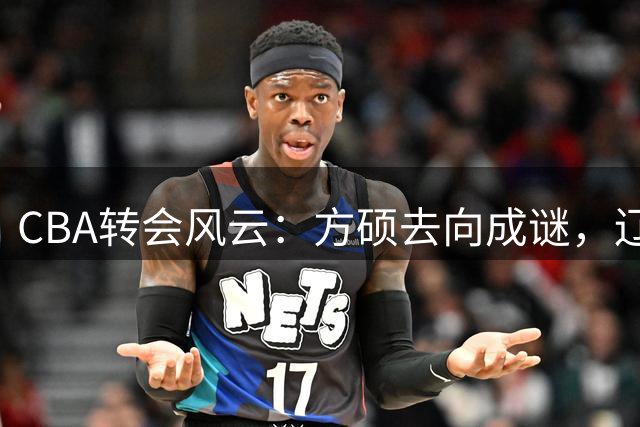 CBA转会风云：方硕去向成谜，辽粤争抢王少杰，上海后卫或将离队